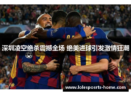 深圳凌空绝杀震撼全场 绝美进球引发激情狂潮