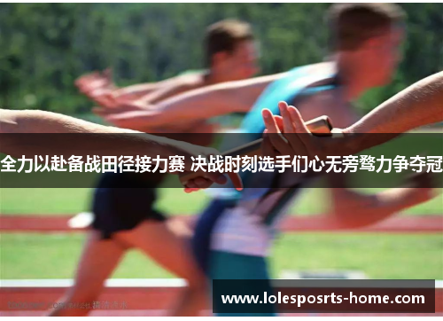 全力以赴备战田径接力赛 决战时刻选手们心无旁骛力争夺冠