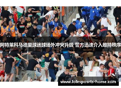 阿特莱科马德里球迷球场外冲突升级 警方迅速介入维持秩序