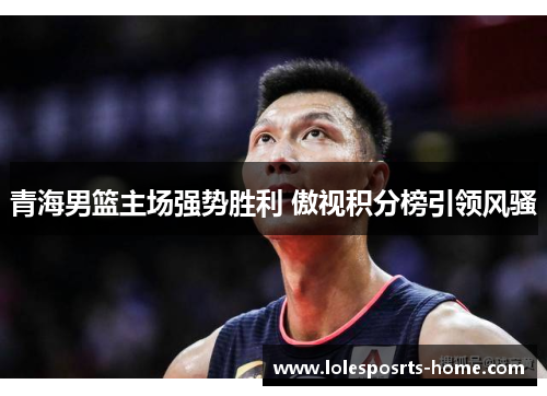 青海男篮主场强势胜利 傲视积分榜引领风骚