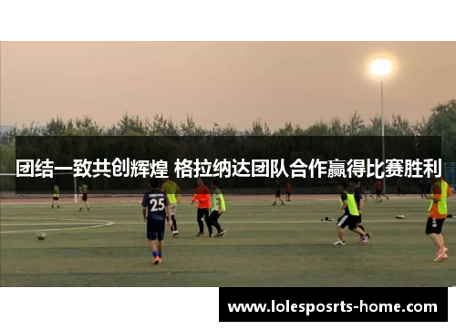 团结一致共创辉煌 格拉纳达团队合作赢得比赛胜利