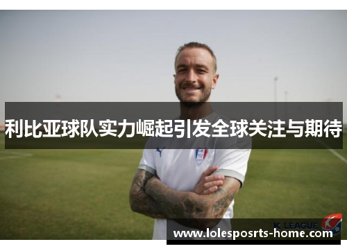利比亚球队实力崛起引发全球关注与期待
