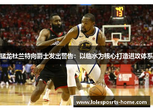 猛龙杜兰特向爵士发出警告：以临水为核心打造进攻体系