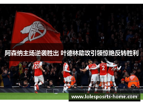 阿森纳主场逆袭胜出 叶德林助攻引领惊艳反转胜利